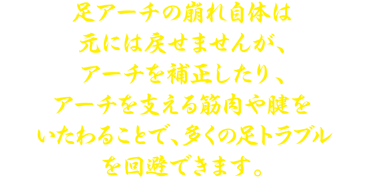 足アーチの崩れ自体は元には戻せませんが、多くの足トラブルを回避できます。